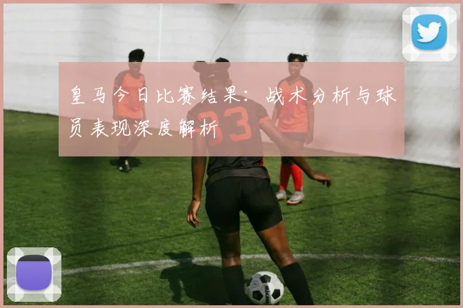 皇马今日比赛结果：战术分析与球员表现深度解析