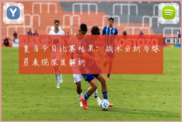 皇马今日比赛结果：战术分析与球员表现深度解析